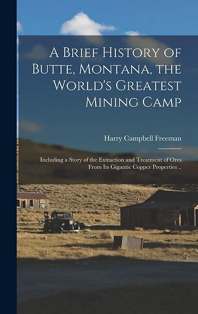A Brief History of Butte, Montana, the World's Greatest Mining Camp; Including a Story of the Extraction and Treatment of Ores From its Gigantic Copper Properties ..
