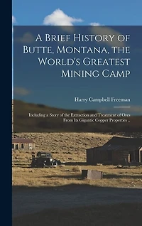 A Brief History of Butte, Montana, the World's Greatest Mining Camp; Including a Story of the Extraction and Treatment of Ores From its Gigantic Copper Properties ..