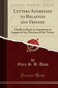 Letters Addressed to Relatives and Friends: Chiefly Reply Arguments Support of the Doctrine Trinity (Classic Reprint)