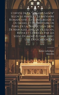 L'office De La "semaine Sainte" Selon Le Missel Et Le Bréviaire Romain Avec La Concordance Du Missel Et Du Breviaire De Paris. De La Traduction De M. De Marolles, Abbé De Villeloin, Revue Et Corrigée Par Les Soins Du Même Auteur. Avec Une Explication Des