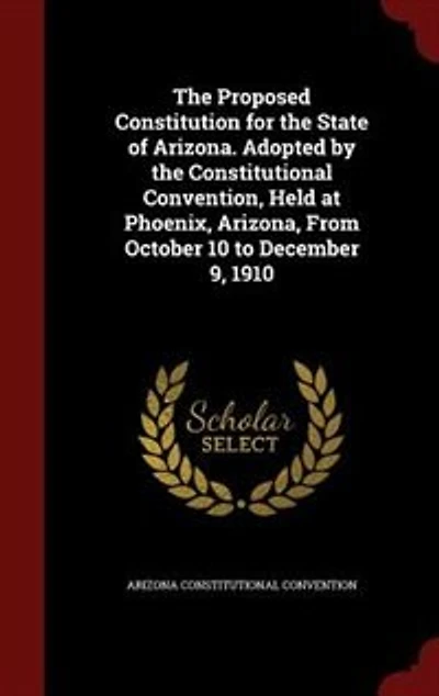 the Proposed Constitution for State of Arizona: Adopted by Constitutional Convention, Held at Phoenix, Arizona, From October 10 to December 9,