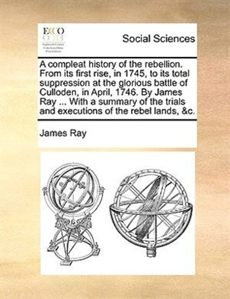 A Compleat History of the Rebellion, From its First Rise, 1745, to Total Suppression at Glorious Battle Culloden, April, 1746. By ... James Ray, Wherein are Contained, Tryals and Excutions Rebel Lords, &c