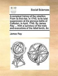 A Compleat History of the Rebellion, From its First Rise, 1745, to Total Suppression at Glorious Battle Culloden, April, 1746. By ... James Ray, Wherein are Contained, Tryals and Excutions Rebel Lords, &c