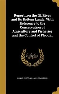 Report...on the Ill. River and Its Bottom Lands, With Reference to Conservation of Agriculture Fisheries Control Floods..
