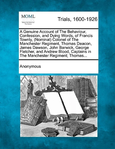 A Genuine Account Of The Behaviour, Confession, And Dying Words, Of Francis Townly, (nominal) Colonel Of The Manchester Regiment, Thomas Deacon, James Dawson, John Barwick, George Fletcher, And Andrew Blood, Captains In The Manchester Regiment; Thomas...