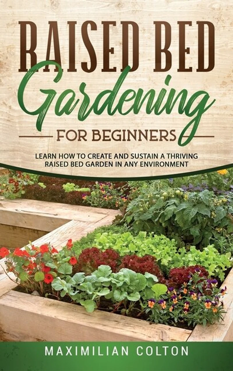Raised Bed Gardening For Beginners: Learn How To Create And Sustain A Thriving Raised Bed Garden In Any Environment
