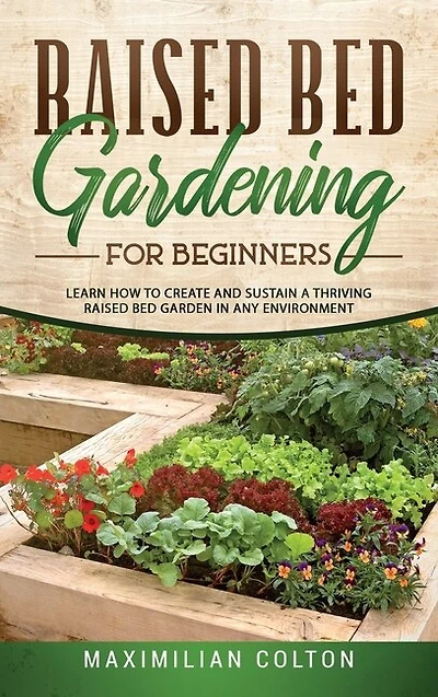 Raised Bed Gardening For Beginners: Learn How To Create And Sustain A Thriving Raised Bed Garden In Any Environment