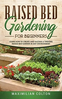 Raised Bed Gardening For Beginners: Learn How To Create And Sustain A Thriving Raised Bed Garden In Any Environment