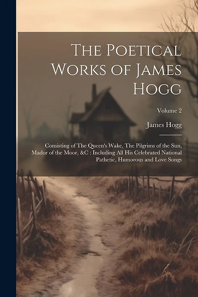The Poetical Works of James Hogg: Consisting of The Queen's Wake, The Pilgrims of the Sun, Mador of the Moor, &c: Including All His Celebrated National Pathetic, Humorous and Love Songs; Volume 2