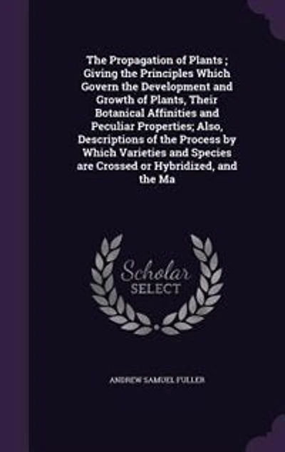 The Propagation of Plants ; Giving the Principles Which Govern the Development and Growth of Plants, Their Botanical Affinities and Peculiar Properties; Also, Descriptions of the Process by Which Varieties and Species are Crossed or Hybridized, and the Ma