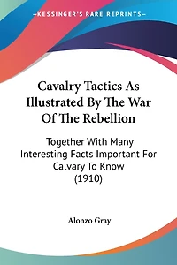 Cavalry Tactics As Illustrated By The War Of The Rebellion: Together With Many Interesting Facts Important For Calvary To Know (1910)