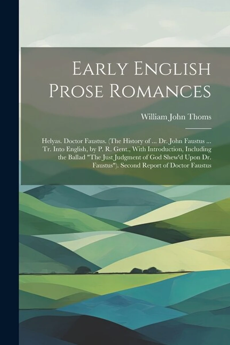 Early English Prose Romances: Helyas. Doctor Faustus. (The History of ... Dr. John Faustus ... Tr. Into English, by P. R. Gent., With Introduction, Including the Ballad "The Just Judgment of God Shew'd Upon Dr. Faustus"). Second Report of Doctor Faustus