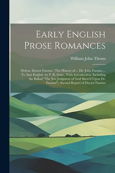 Early English Prose Romances: Helyas. Doctor Faustus. (The History of ... Dr. John Faustus ... Tr. Into English, by P. R. Gent., With Introduction, Including the Ballad "The Just Judgment of God Shew'd Upon Dr. Faustus"). Second Report of Doctor Faustus