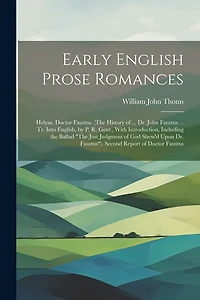Early English Prose Romances: Helyas. Doctor Faustus. (The History of ... Dr. John Faustus ... Tr. Into English, by P. R. Gent., With Introduction, Including the Ballad "The Just Judgment of God Shew'd Upon Dr. Faustus"). Second Report of Doctor Faustus