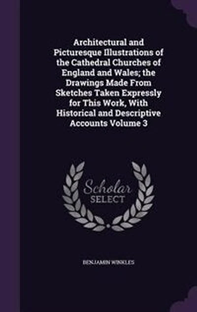 Architectural and Picturesque Illustrations of the Cathedral Churches England Wales; Drawings Made From Sketches Taken Expressly for This Work, With Historical Descriptive Accounts Volume 3