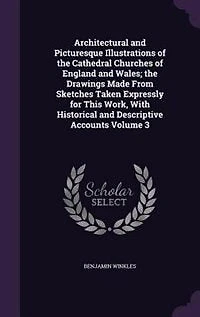 Architectural and Picturesque Illustrations of the Cathedral Churches England Wales; Drawings Made From Sketches Taken Expressly for This Work, With Historical Descriptive Accounts Volume 3