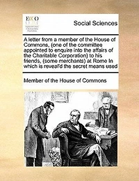 a letter from member of the House Commons, (one committee appointed to enquire into affairs Charitable Corporation) his friends, (some merchants) at Rome which is reveal'd secret means used