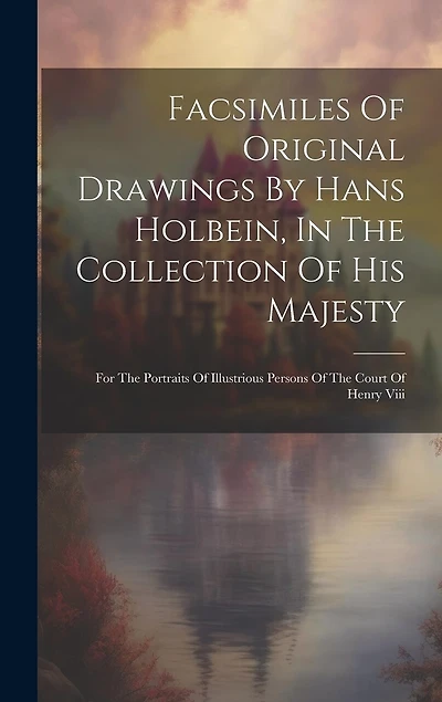 Facsimiles Of Original Drawings By Hans Holbein, In The Collection Of His Majesty: For The Portraits Of Illustrious Persons Of The Court Of Henry Viii