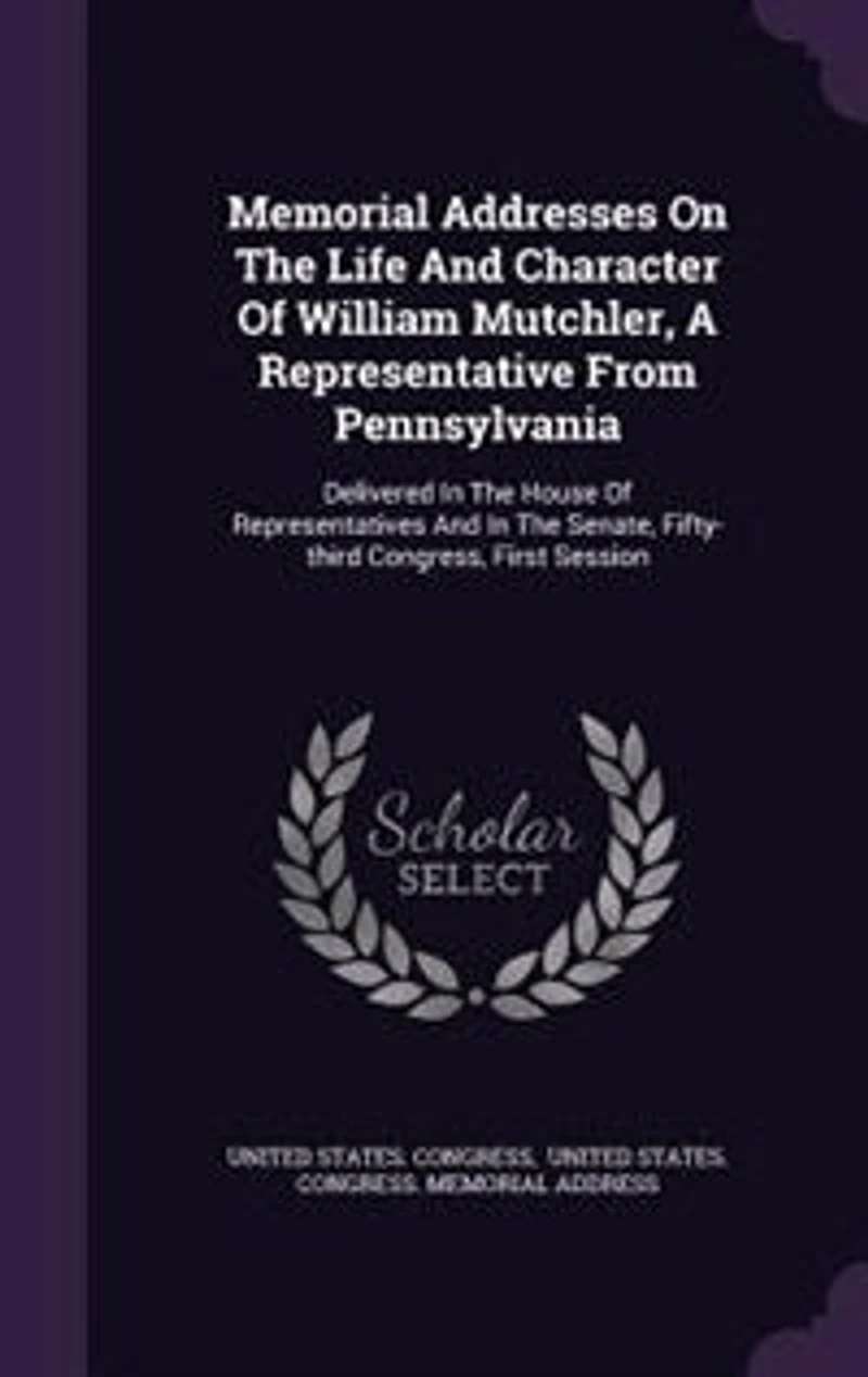 Memorial Addresses on the Life and Character of William Mutchler: A Representative From Pennsylvania, Delivered House Representatives Senate, Fi