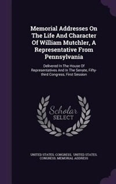 Memorial Addresses on the Life and Character of William Mutchler: A Representative From Pennsylvania, Delivered House Representatives Senate, Fi