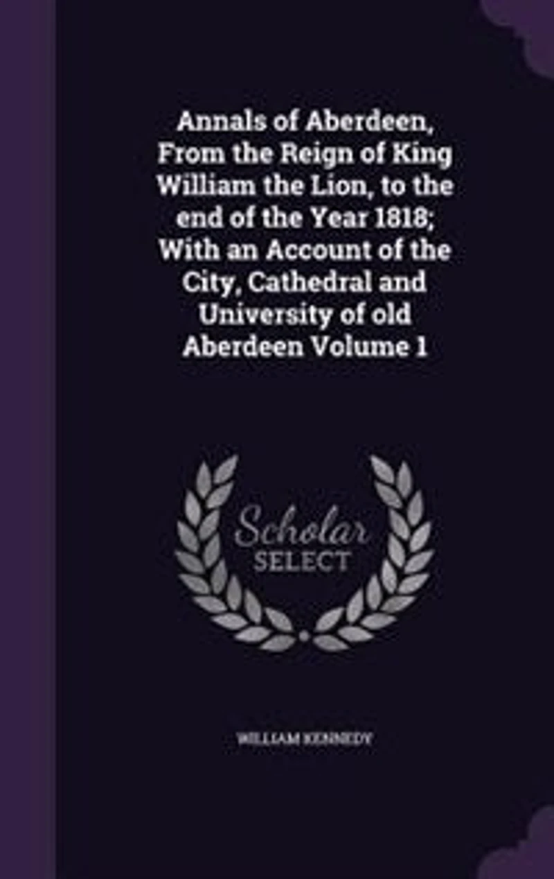 Annals of Aberdeen, From the Reign of King William the Lion, to the end of the Year 1818; With an Account of the City, Cathedral and University of old Aberdeen Volume 1