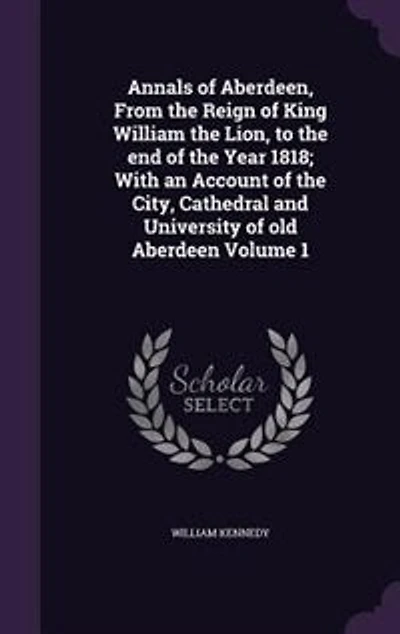 Annals of Aberdeen, From the Reign of King William the Lion, to the end of the Year 1818; With an Account of the City, Cathedral and University of old Aberdeen Volume 1