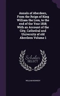 Annals of Aberdeen, From the Reign of King William the Lion, to the end of the Year 1818; With an Account of the City, Cathedral and University of old Aberdeen Volume 1