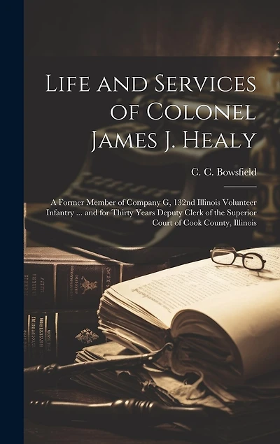 Life and Services of Colonel James J. Healy: A Former Member of Company G, 132nd Illinois Volunteer Infantry ... and for Thirty Years Deputy Clerk of the Superior Court of Cook County, Illinois