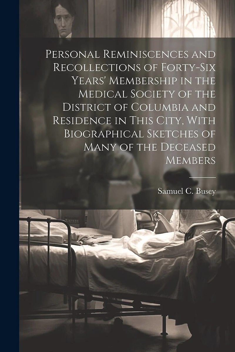 Personal Reminiscences and Recollections of Forty-six Years' Membership in the Medical Society of the District of Columbia and Residence in This City, With Biographical Sketches of Many of the Deceased Members