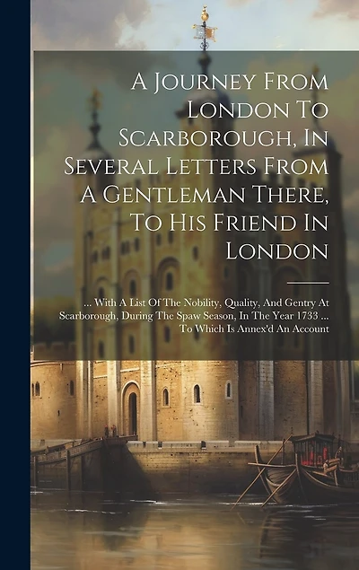 A Journey From London To Scarborough, In Several Letters From A Gentleman There, To His Friend In London: ... With A List Of The Nobility, Quality, And Gentry At Scarborough, During The Spaw Season, In The Year 1733 ... To Which Is Annex'd An Account