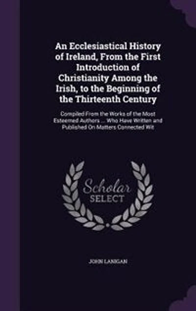 An Ecclesiastical History of Ireland, From the First Introduction of Christianity Among the Irish, to the Beginning of the Thirteenth Century: Compiled From the Works of the Most Esteemed Authors ... Who Have Written and Published On Matters