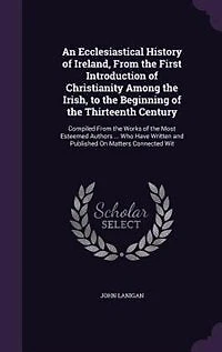 An Ecclesiastical History of Ireland, From the First Introduction of Christianity Among the Irish, to the Beginning of the Thirteenth Century: Compiled From the Works of the Most Esteemed Authors ... Who Have Written and Published On Matters