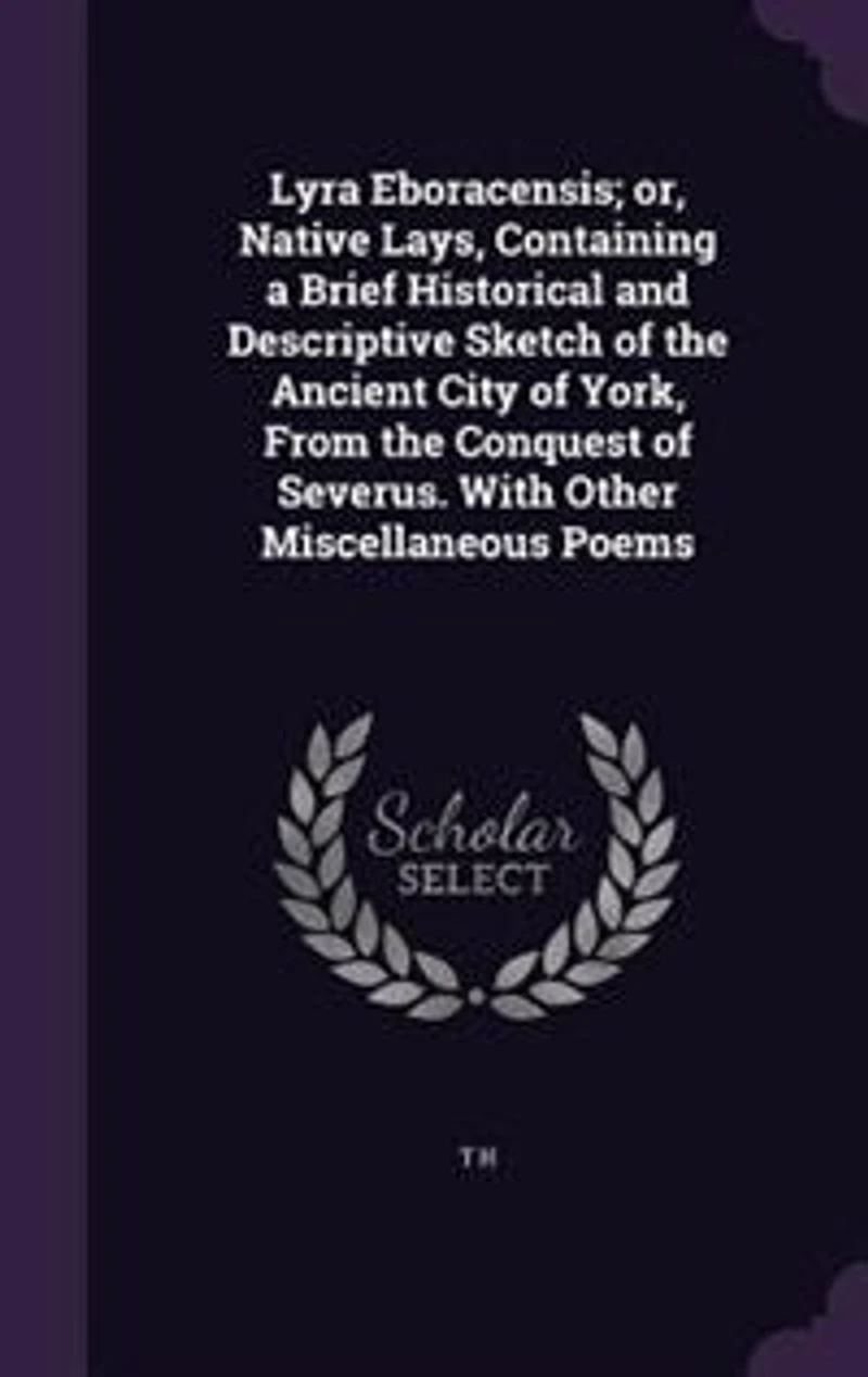 Lyra Eboracensis; or, Native Lays, Containing a Brief Historical and Descriptive Sketch of the Ancient City of York, From the Conquest of Severus. With Other Miscellaneous Poems