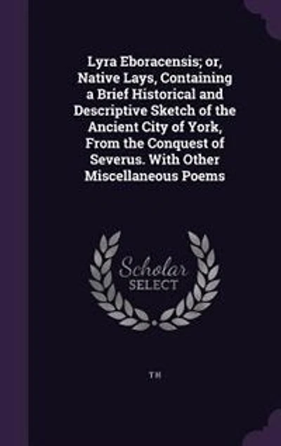 Lyra Eboracensis; or, Native Lays, Containing a Brief Historical and Descriptive Sketch of the Ancient City of York, From the Conquest of Severus. With Other Miscellaneous Poems
