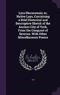 Lyra Eboracensis; or, Native Lays, Containing a Brief Historical and Descriptive Sketch of the Ancient City of York, From the Conquest of Severus. With Other Miscellaneous Poems
