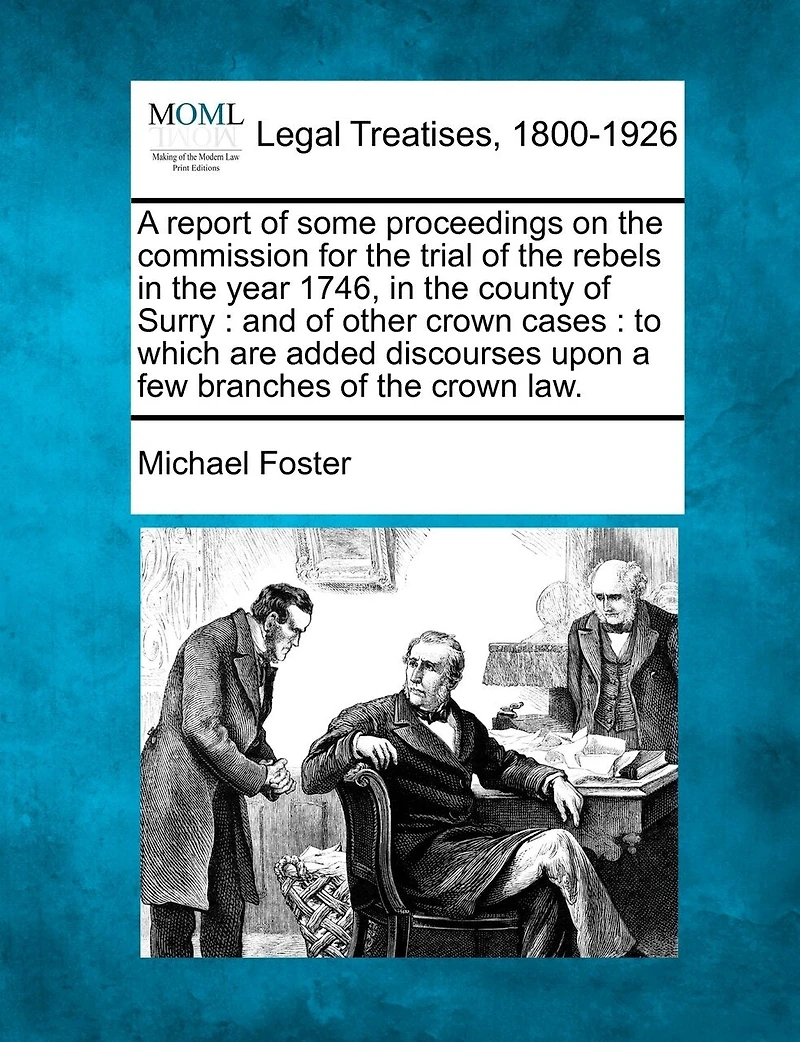 a Report of Some Proceedings On the Commission for Trial Rebels Year 1746, County Surry: And Other Crown Cases, to Which Are Added Discourses Upon Few Branches Law