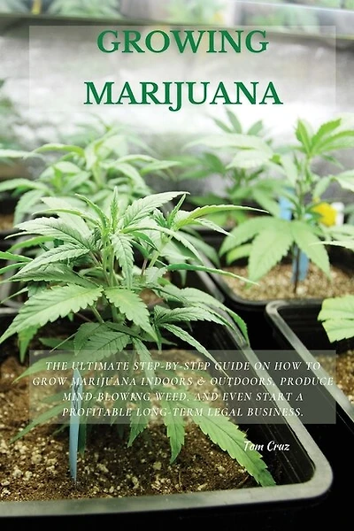 Growing Marijuana: The Ultimate Step-by-Step Guide On How to Grow Marijuana Indoors & Outdoors, Produce Mind-Blowing Weed