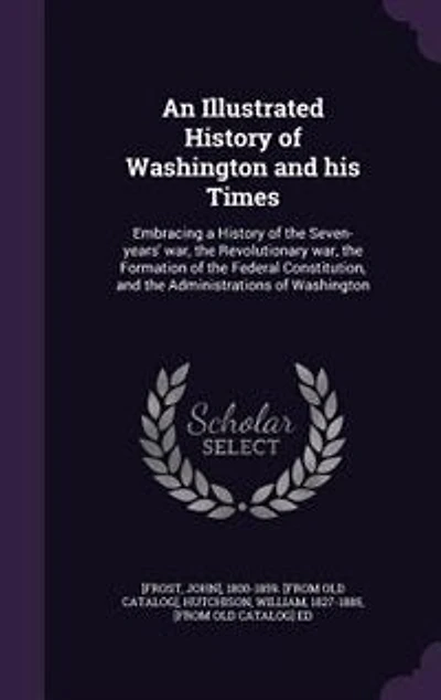 An Illustrated History of Washington and his Times: Embracing a the Seven-years' war, Revolutionary Formation Federal Co