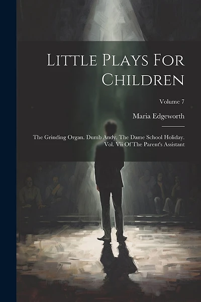 Little Plays For Children: The Grinding Organ. Dumb Andy. The Dame School Holiday. Vol. Vii Of The Parent's Assistant; Volume 7