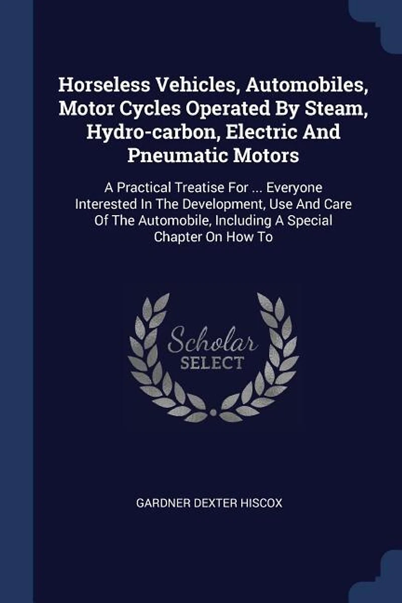 Horseless Vehicles; Automobiles, Motor Cycles Operated by Steam, Hydro-carbon, Electric and Pneumatic Motors; a Practical Treatise for ... Everyone Interested the Development, use Care of Automobile, Including Special Chapter on how to Build