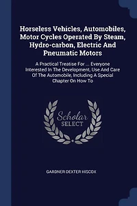 Horseless Vehicles; Automobiles, Motor Cycles Operated by Steam, Hydro-carbon, Electric and Pneumatic Motors; a Practical Treatise for ... Everyone Interested the Development, use Care of Automobile, Including Special Chapter on how to Build
