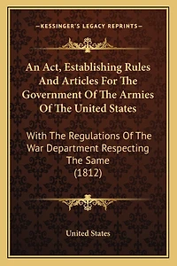 An Act, Establishing Rules And Articles For The Government Of The Armies Of The United States: With The Regulations Of The War Department Respecting The Same (1812)
