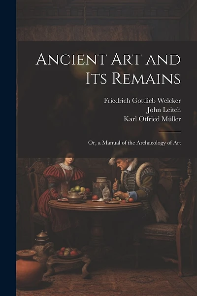 Ancient Art and Its Remains: Or, a Manual of the Archaeology of Art