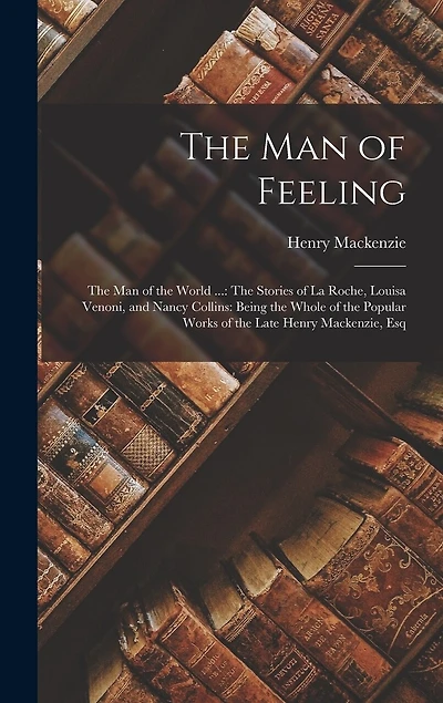 The Man of Feeling: The Man of the World ...: The Stories of La Roche, Louisa Venoni, and Nancy Collins: Being the Whole of the Popular Works of the Late Henry Mackenzie, Esq