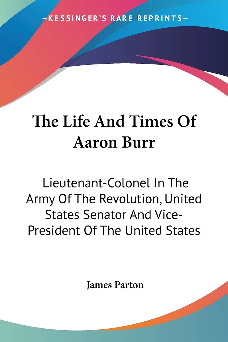 The Life And Times Of Aaron Burr: Lieutenant-Colonel In The Army Of The Revolution, United States Senator And Vice-President Of The United States