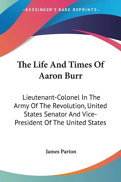 The Life And Times Of Aaron Burr: Lieutenant-Colonel In The Army Of The Revolution, United States Senator And Vice-President Of The United States