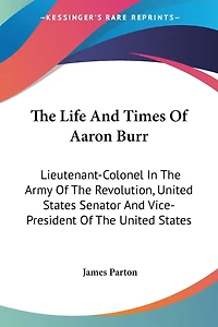 The Life And Times Of Aaron Burr: Lieutenant-Colonel In The Army Of The Revolution, United States Senator And Vice-President Of The United States