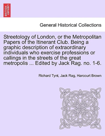 Streetology Of London, Or The Metropolitan Papers Of The Itinerant Club. Being A Graphic Description Of Extraordinary Individuals Who Exercise Professions Or Callings In The Streets Of The Great Metropolis ... Edited By Jack Rag. No. 1-6.