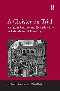 A Cloister On Trial: Religious Culture And Everyday Life Late Medieval Hungary
