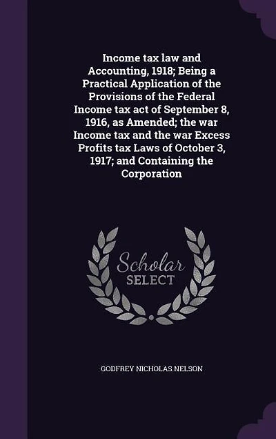 Income tax law and Accounting, 1918; Being a Practical Application of the Provisions of the Federal Income tax act of September 8, 1916, as Amended; the war Income tax and the war Excess Profits tax Laws of October 3, 1917; and Containing the Corporation